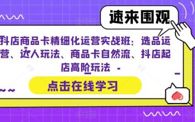 抖店商品卡精细化运营实操班：选品运营、达人玩法、商品卡自然流、抖店起店