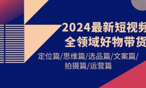 2024最新短视频全领域好物带货 定位篇/思维篇/选品篇/文案篇/拍摄篇/运营篇