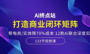 Ai终点站，打造商业闭环矩阵，帮电商/实体降70%成本，12款Ai联合深度实战