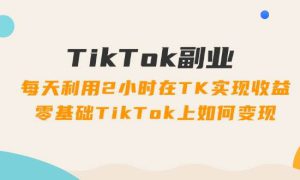 TikTok副业：每天利用2小时在TK实现收益，零基础TikTok上如何变现，34节程