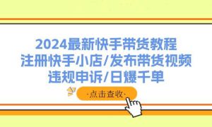 2024最新快手带货教程：注册快手小店/发布带货视频/违规申诉/日爆千单