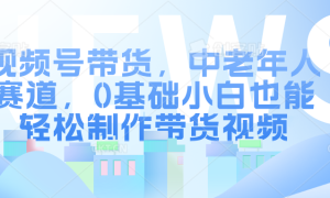 视频号带货，中老年人赛道，0基础小白也能轻松制作带货视频