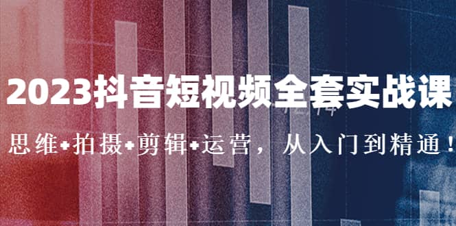 2023抖音短视频全套实战课：思维 拍摄 剪辑 运营，从入门到精通