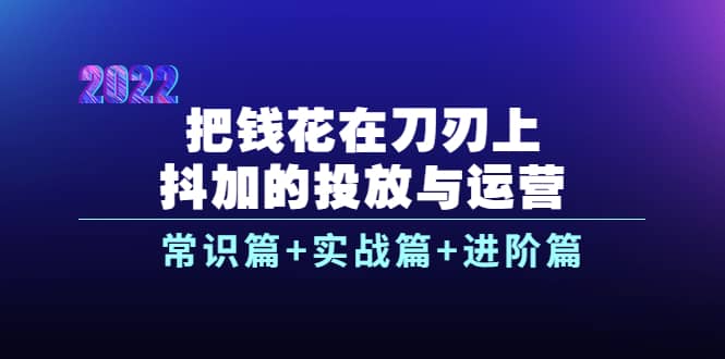 把钱花在刀刃上，抖加的投放与运营：常识篇 实战篇 进阶篇（28节课）