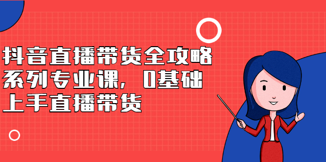 抖音直播带货全攻略系列专业课，0基础上手直播带货