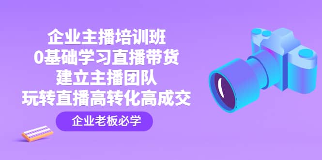 企业主播培训班：0基础学习直播带货，建立主播团队，玩转直播高转化高成交