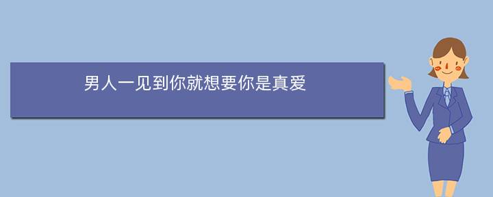 男人一见到你就想要你是真爱(一个男人一直想跟我结婚，是不是说明他真的爱我呀)